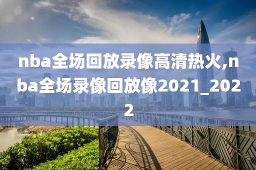 nba全场回放录像高清热火,nba全场录像回放像2021_2022