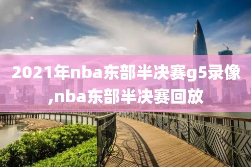 2021年nba东部半决赛g5录像,nba东部半决赛回放