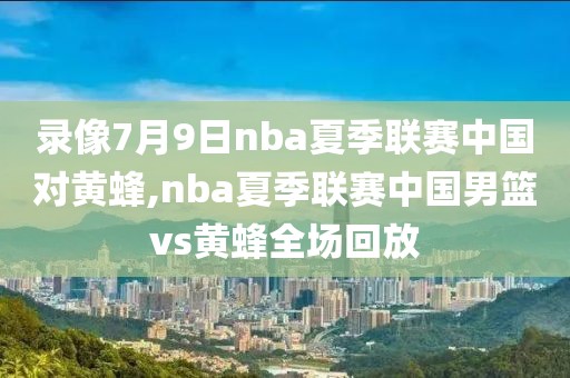 录像7月9日nba夏季联赛中国对黄蜂,nba夏季联赛中国男篮vs黄蜂全场回放