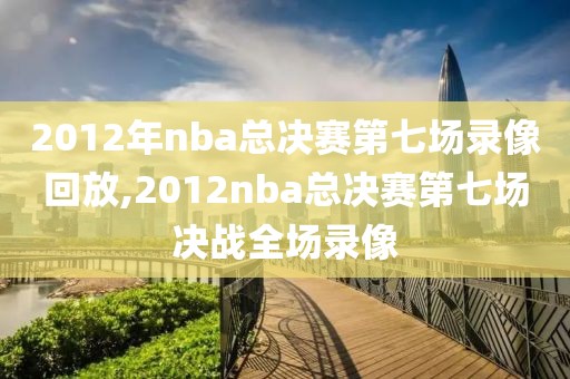 2012年nba总决赛第七场录像回放,2012nba总决赛第七场决战全场录像