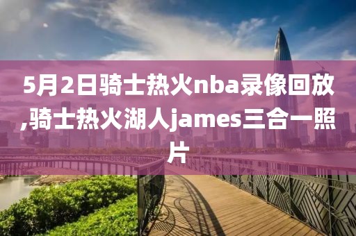 5月2日骑士热火nba录像回放,骑士热火湖人james三合一照片