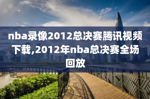 nba录像2012总决赛腾讯视频下载,2012年nba总决赛全场回放