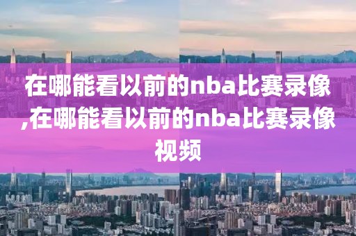 在哪能看以前的nba比赛录像,在哪能看以前的nba比赛录像视频