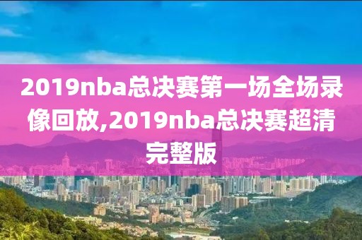 2019nba总决赛第一场全场录像回放,2019nba总决赛超清完整版