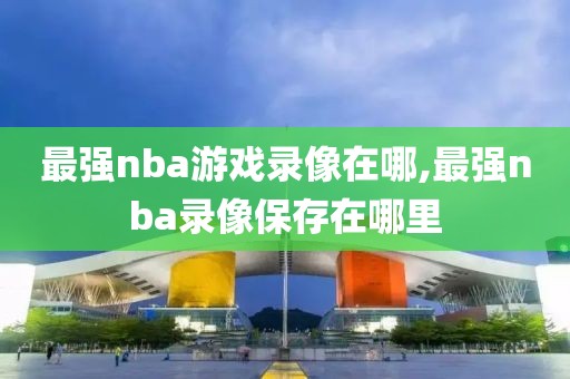 最强nba游戏录像在哪,最强nba录像保存在哪里