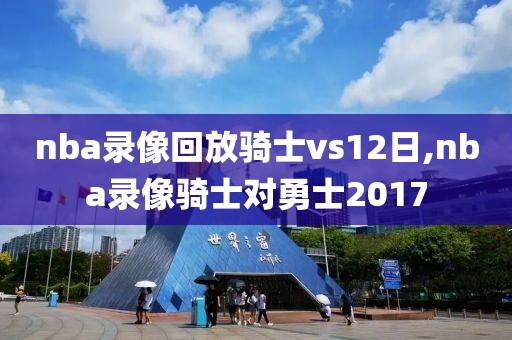 nba录像回放骑士vs12日,nba录像骑士对勇士2017