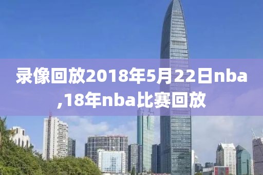 录像回放2018年5月22日nba,18年nba比赛回放