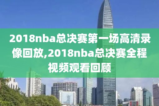 2018nba总决赛第一场高清录像回放,2018nba总决赛全程视频观看回顾