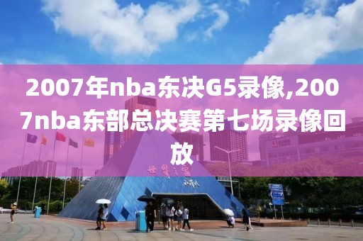 2007年nba东决G5录像,2007nba东部总决赛第七场录像回放