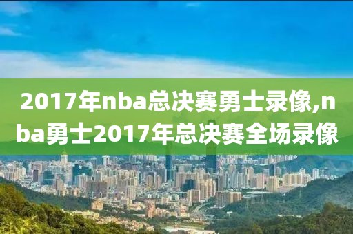 2017年nba总决赛勇士录像,nba勇士2017年总决赛全场录像