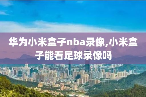 华为小米盒子nba录像,小米盒子能看足球录像吗