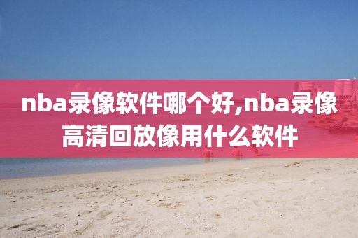 nba录像软件哪个好,nba录像高清回放像用什么软件