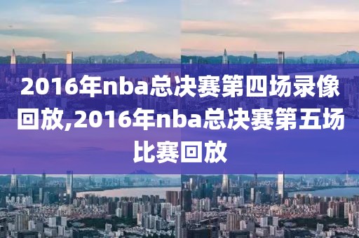 2016年nba总决赛第四场录像回放,2016年nba总决赛第五场比赛回放