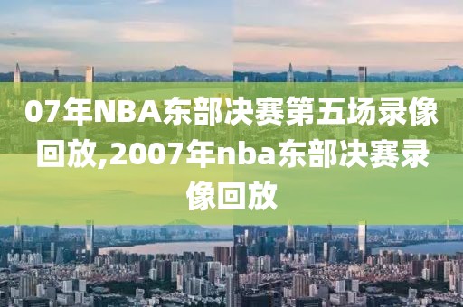 07年NBA东部决赛第五场录像回放,2007年nba东部决赛录像回放