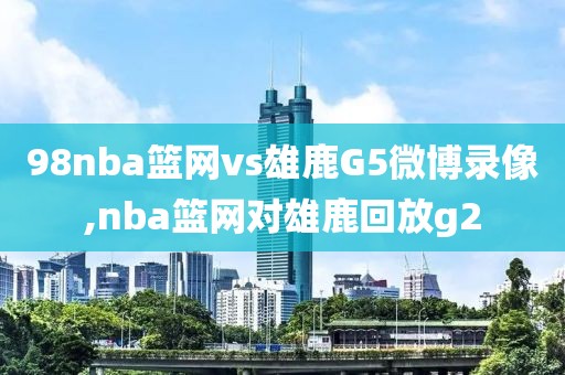 98nba篮网vs雄鹿G5微博录像,nba篮网对雄鹿回放g2