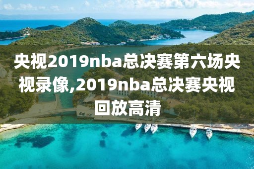 央视2019nba总决赛第六场央视录像,2019nba总决赛央视回放高清