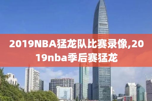 2019NBA猛龙队比赛录像,2019nba季后赛猛龙