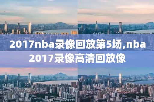 2017nba录像回放第5场,nba2017录像高清回放像