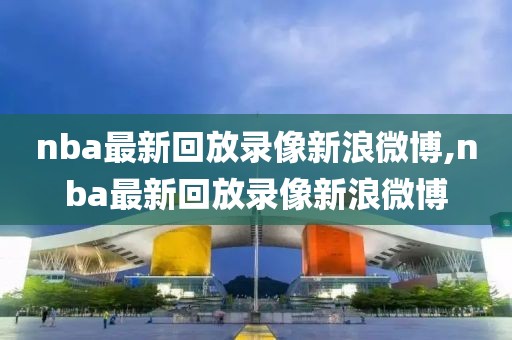 nba最新回放录像新浪微博,nba最新回放录像新浪微博
