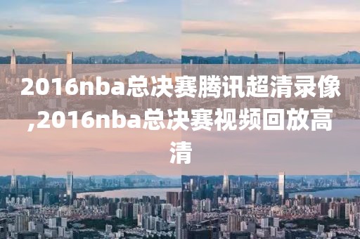 2016nba总决赛腾讯超清录像,2016nba总决赛视频回放高清