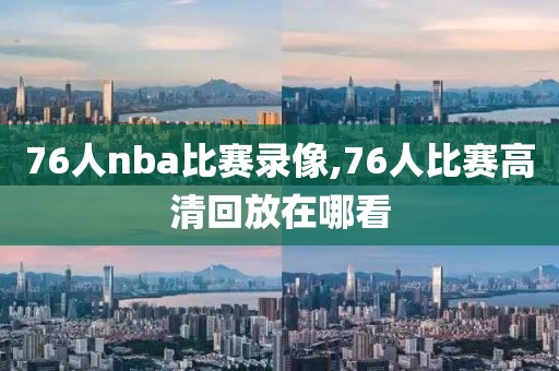 76人nba比赛录像,76人比赛高清回放在哪看