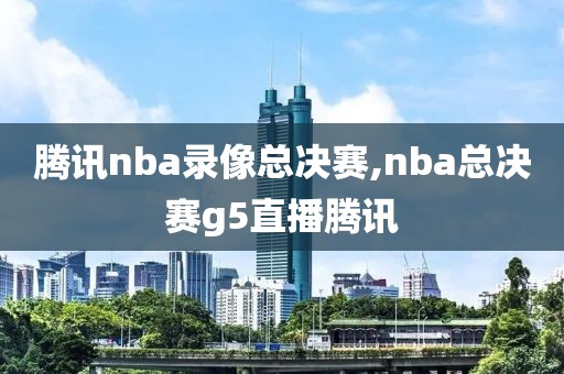 腾讯nba录像总决赛,nba总决赛g5直播腾讯