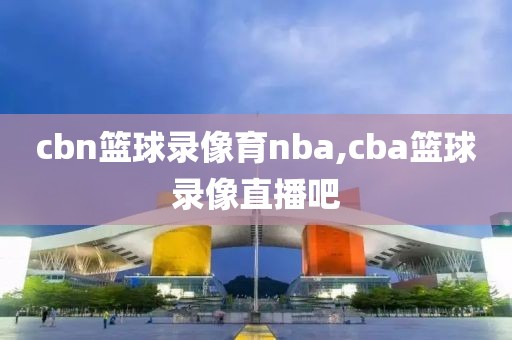 cbn篮球录像育nba,cba篮球录像直播吧