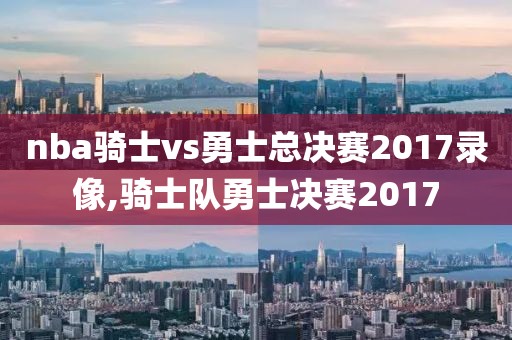 nba骑士vs勇士总决赛2017录像,骑士队勇士决赛2017