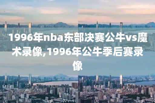 1996年nba东部决赛公牛vs魔术录像,1996年公牛季后赛录像