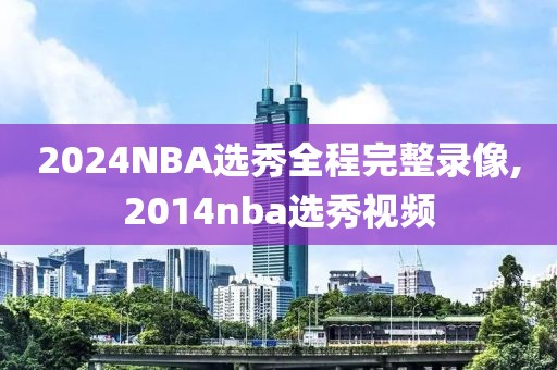 2024NBA选秀全程完整录像,2014nba选秀视频