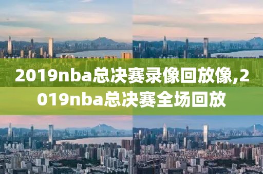 2019nba总决赛录像回放像,2019nba总决赛全场回放
