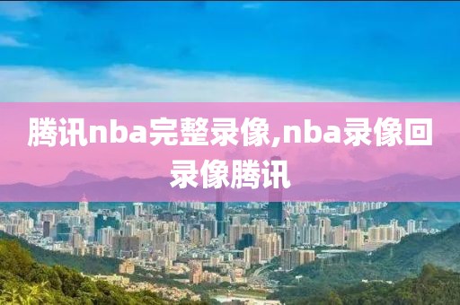 腾讯nba完整录像,nba录像回录像腾讯