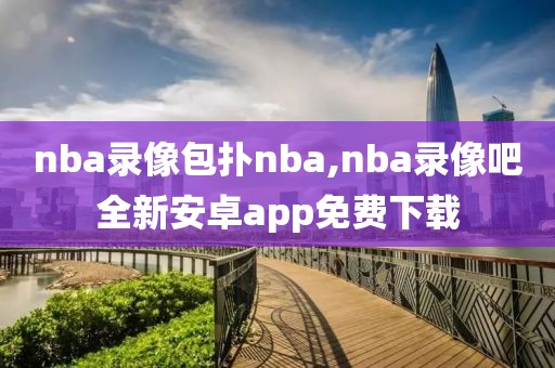 nba录像包扑nba,nba录像吧全新安卓app免费下载