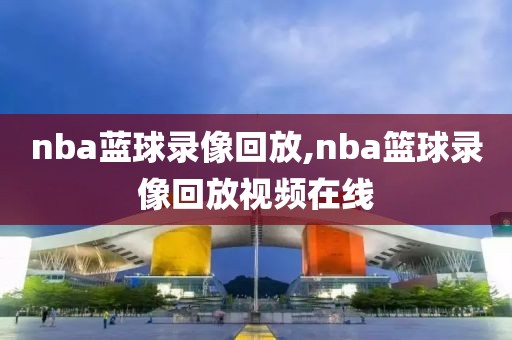 nba蓝球录像回放,nba篮球录像回放视频在线