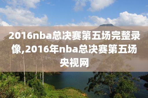 2016nba总决赛第五场完整录像,2016年nba总决赛第五场央视网