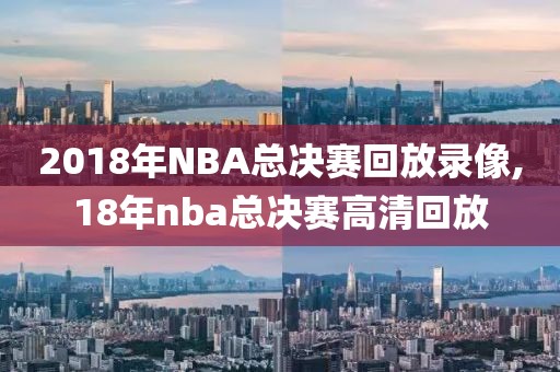 2018年NBA总决赛回放录像,18年nba总决赛高清回放