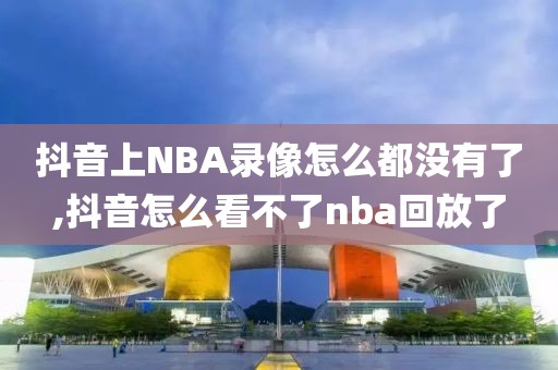 抖音上NBA录像怎么都没有了,抖音怎么看不了nba回放了