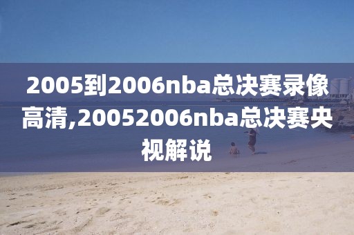 2005到2006nba总决赛录像高清,20052006nba总决赛央视解说