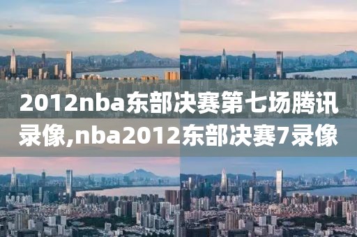 2012nba东部决赛第七场腾讯录像,nba2012东部决赛7录像