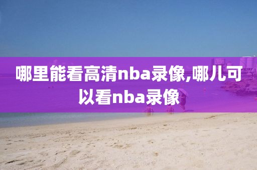 哪里能看高清nba录像,哪儿可以看nba录像