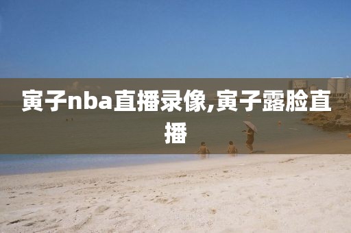 寅子nba直播录像,寅子露脸直播