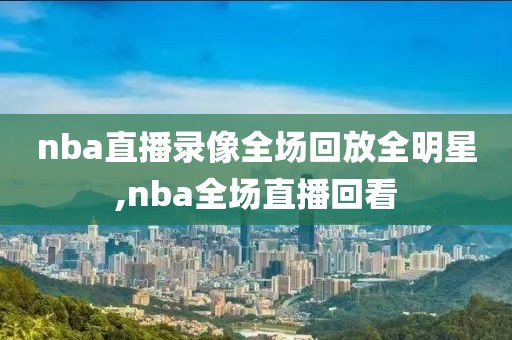 nba直播录像全场回放全明星,nba全场直播回看