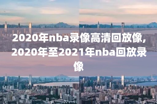 2020年nba录像高清回放像,2020年至2021年nba回放录像