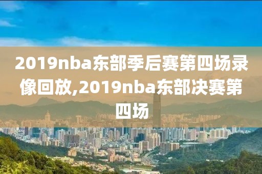 2019nba东部季后赛第四场录像回放,2019nba东部决赛第四场