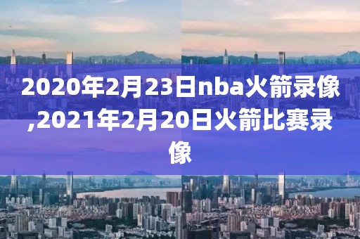 2020年2月23日nba火箭录像,2021年2月20日火箭比赛录像