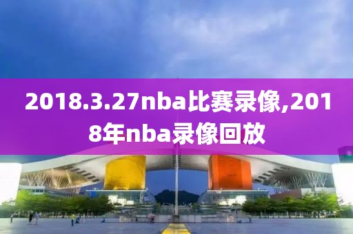 2018.3.27nba比赛录像,2018年nba录像回放