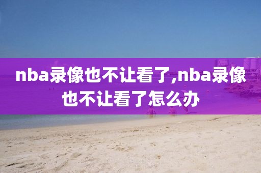 nba录像也不让看了,nba录像也不让看了怎么办