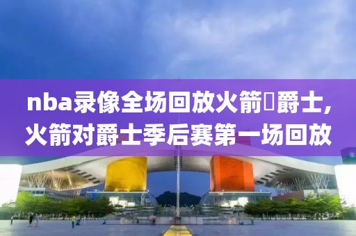 nba录像全场回放火箭對爵士,火箭对爵士季后赛第一场回放