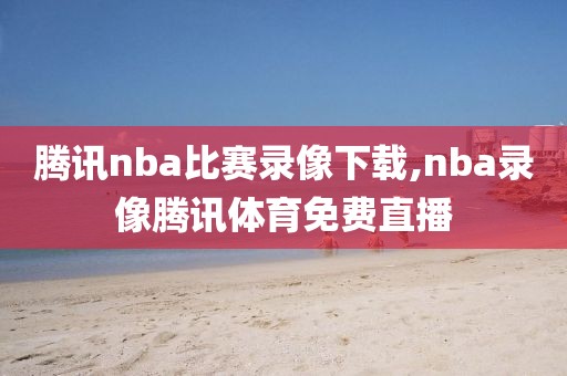 腾讯nba比赛录像下载,nba录像腾讯体育免费直播