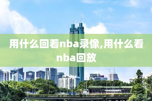 用什么回看nba录像,用什么看nba回放